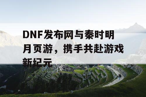 DNF发布网与秦时明月页游，携手共赴游戏新纪元