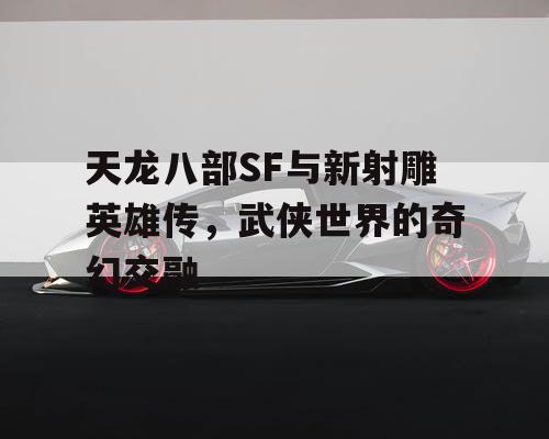 天龙八部SF与新射雕英雄传，武侠世界的奇幻交融