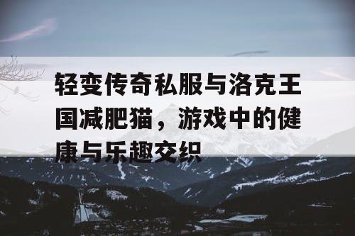 轻变传奇私服与洛克王国减肥猫,游戏中的健康与乐趣交织 轻变传奇私服与洛克王国减肥猫,游戏中的健康与乐趣交织