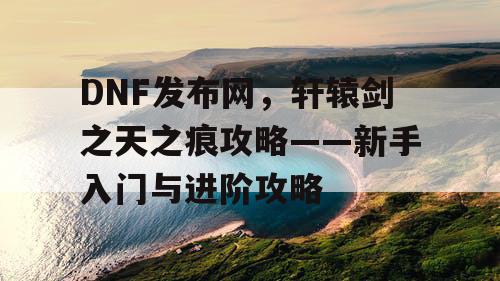 DNF发布网,轩辕剑之天之痕攻略——新手入门与进阶攻略 DNF发布网,轩辕剑之天之痕攻略——新手入门与进阶攻略
