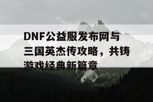 DNF公益服发布网与三国英杰传攻略，共铸游戏经典新篇章
