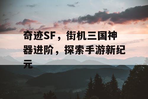 奇迹SF,街机三国神器进阶,探索手游新纪元 奇迹SF,街机三国神器进阶,探索手游新纪元