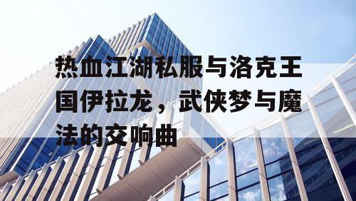 热血江湖私服与洛克王国伊拉龙，武侠梦与魔法的交响曲