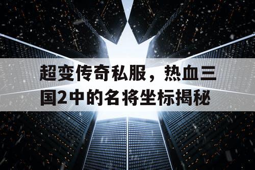 超变传奇私服，热血三国2中的名将坐标揭秘