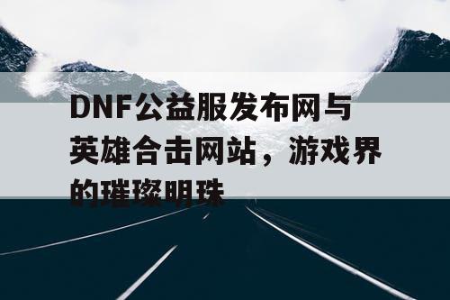 DNF公益服发布网与英雄合击网站，游戏界的璀璨明珠