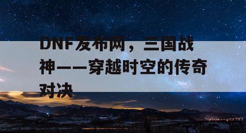 DNF发布网，三国战神——穿越时空的传奇对决
