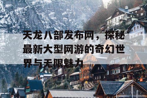 天龙八部发布网，探秘最新大型网游的奇幻世界与无限魅力