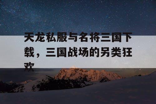 天龙私服与名将三国下载,三国战场的另类狂欢 天龙私服与名将三国下载,三国战场的另类狂欢