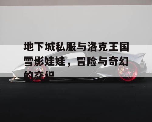 地下城私服与洛克王国雪影娃娃,冒险与奇幻的交织 地下城私服与洛克王国雪影娃娃,冒险与奇幻的交织