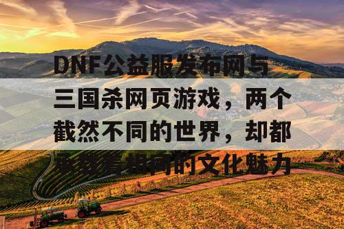 DNF公益服发布网与三国杀网页游戏,两个截然不同的世界,却都承载着相同的文化魅力 DNF公益服发布网与三国杀网页游戏,两个截然不同的世界,却都承载着相同的文化魅力