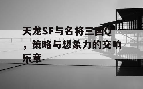天龙SF与名将三国Q，策略与想象力的交响乐章