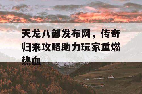 天龙八部发布网，传奇归来攻略助力玩家重燃热血
