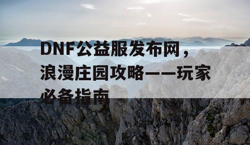 DNF公益服发布网，浪漫庄园攻略——玩家必备指南