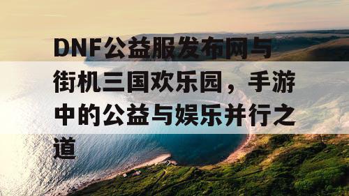 DNF公益服发布网与街机三国欢乐园，手游中的公益与娱乐并行之道