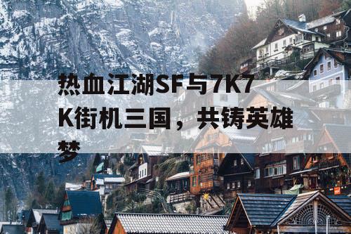 热血江湖SF与7K7K街机三国，共铸英雄梦