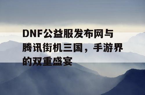 DNF公益服发布网与腾讯街机三国，手游界的双重盛宴