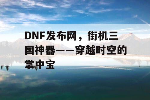 DNF发布网,街机三国神器——穿越时空的掌中宝 DNF发布网,街机三国神器——穿越时空的掌中宝