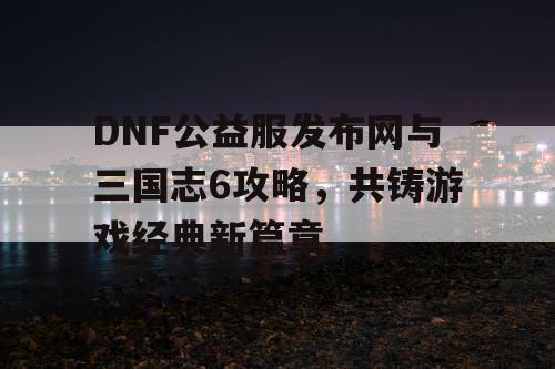 DNF公益服发布网与三国志6攻略，共铸游戏经典新篇章