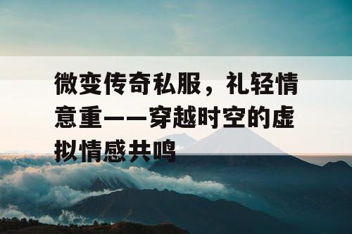 微变传奇私服，礼轻情意重——穿越时空的虚拟情感共鸣