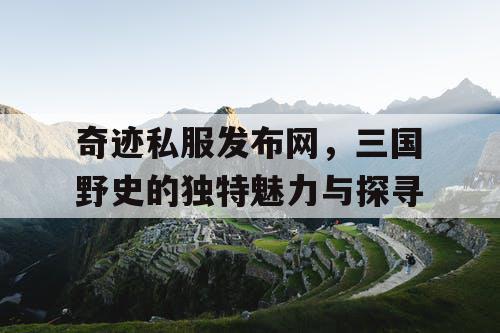 奇迹私服发布网,三国野史的独特魅力与探寻 奇迹私服发布网,三国野史的独特魅力与探寻