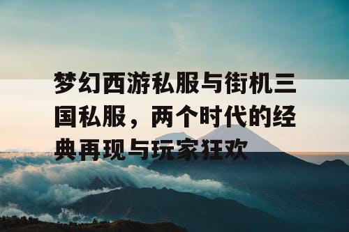 梦幻西游私服与街机三国私服，两个时代的经典再现与玩家狂欢