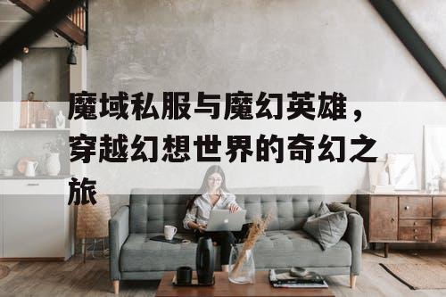 魔域私服与魔幻英雄，穿越幻想世界的奇幻之旅