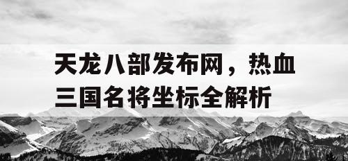 天龙八部发布网，热血三国名将坐标全解析