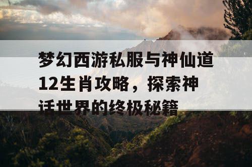 梦幻西游私服与神仙道12生肖攻略，探索神话世界的终极秘籍