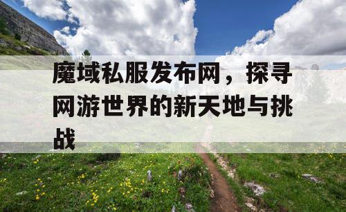 魔域私服发布网，探寻网游世界的新天地与挑战