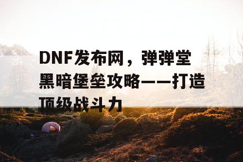 DNF发布网，弹弹堂黑暗堡垒攻略——打造顶级战斗力