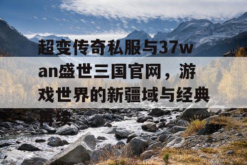 超变传奇私服与37wan盛世三国官网，游戏世界的新疆域与经典再续