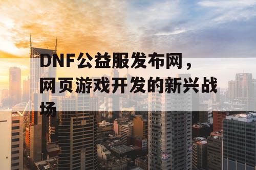 DNF公益服发布网,网页游戏开发的新兴战场 DNF公益服发布网,网页游戏开发的新兴战场