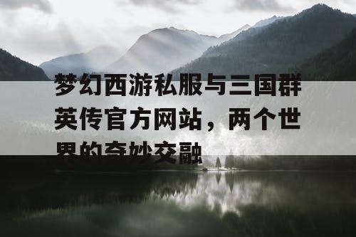 梦幻西游私服与三国群英传官方网站,两个世界的奇妙交融 梦幻西游私服与三国群英传官方网站,两个世界的奇妙交融