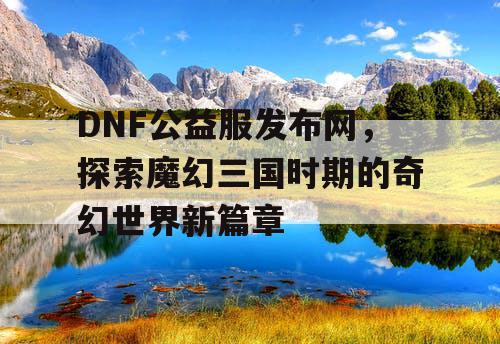 DNF公益服发布网，探索魔幻三国时期的奇幻世界新篇章
