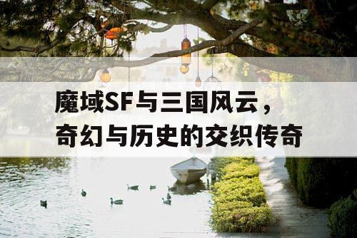 魔域SF与三国风云，奇幻与历史的交织传奇