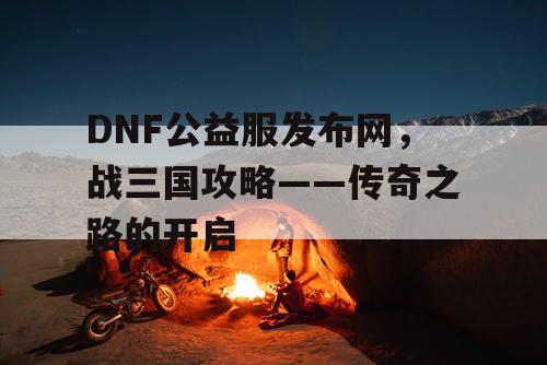 DNF公益服发布网,战三国攻略——传奇之路的开启 DNF公益服发布网,战三国攻略——传奇之路的开启