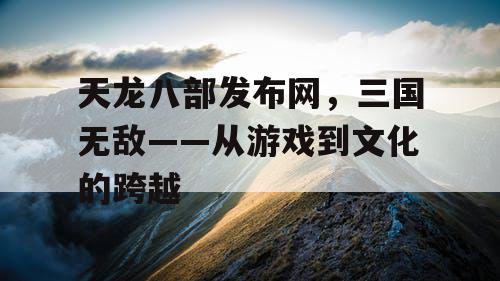 天龙八部发布网,三国无敌——从游戏到文化的跨越 天龙八部发布网,三国无敌——从游戏到文化的跨越
