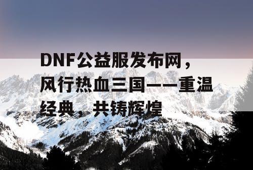 DNF公益服发布网，风行热血三国——重温经典，共铸辉煌