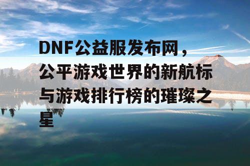 DNF公益服发布网，公平游戏世界的新航标与游戏排行榜的璀璨之星