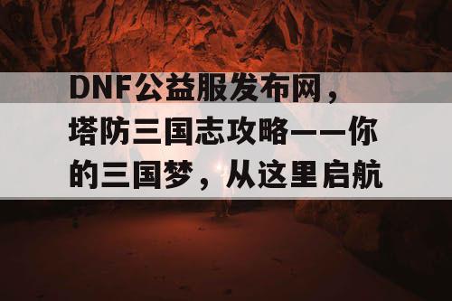 DNF公益服发布网，塔防三国志攻略——你的三国梦，从这里启航！