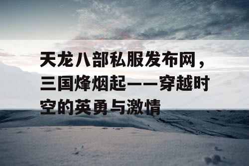 天龙八部私服发布网，三国烽烟起——穿越时空的英勇与激情