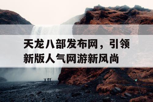 天龙八部发布网，引领新版人气网游新风尚