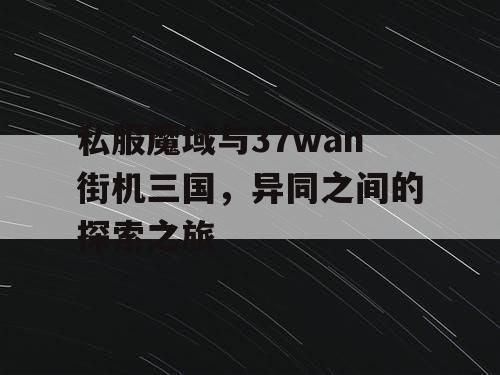 私服魔域与37wan街机三国，异同之间的探索之旅
