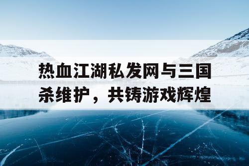 热血江湖私发网与三国杀维护，共铸游戏辉煌