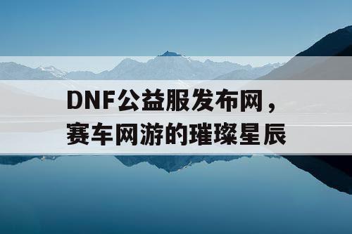 DNF公益服发布网,赛车网游的璀璨星辰 DNF公益服发布网,赛车网游的璀璨星辰