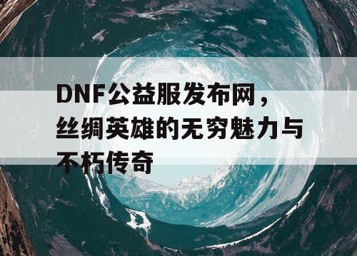 DNF公益服发布网,丝绸英雄的无穷魅力与不朽传奇 DNF公益服发布网,丝绸英雄的无穷魅力与不朽传奇
