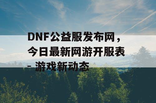 DNF公益服发布网，今日最新网游开服表 - 游戏新动态