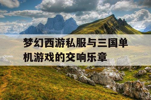 梦幻西游私服与三国单机游戏的交响乐章