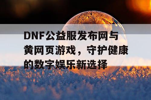 DNF公益服发布网与黄网页游戏,守护健康的数字娱乐新选择 DNF公益服发布网与黄网页游戏,守护健康的数字娱乐新选择