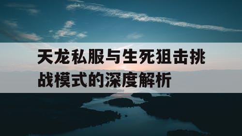 天龙私服与生死狙击挑战模式的深度解析 天龙私服与生死狙击挑战模式的深度解析